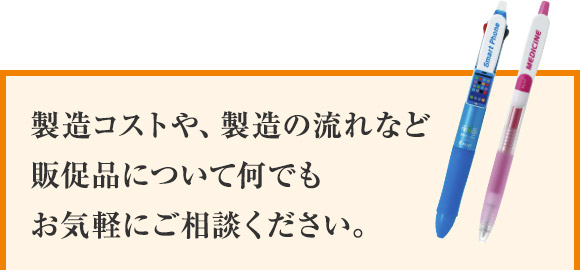 製造コストや、製造の流れなど 販促品について何でも お気軽にご相談ください。