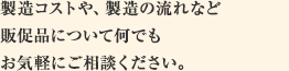 製造コストや、製造の流れなど販促品について何でも お気軽にご相談ください。